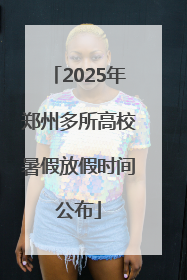 2025年郑州多所高校暑假放假时间公布
