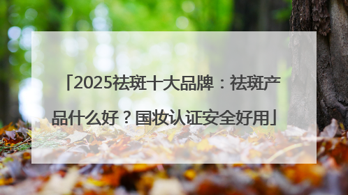 2025祛斑十大品牌：祛斑产品什么好？国妆认证安全好用