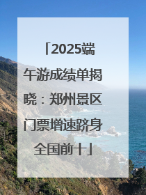 2025端午游成绩单揭晓：郑州景区门票增速跻身全国前十