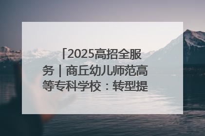 2025高招全服务｜商丘幼儿师范高等专科学校：转型提质谋发展 全力推进高水平综合性应用型高等专科学校建设