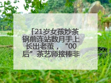 21岁女孩炒茶锅前连站数月手上长出老茧，“00后”茶艺师接棒非遗制茶技艺