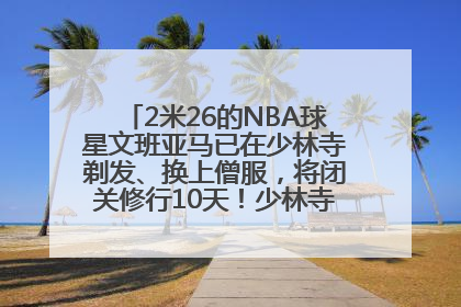 2米26的NBA球星文班亚马已在少林寺剃发、换上僧服，将闭关修行10天！少林寺回应：人在寺里