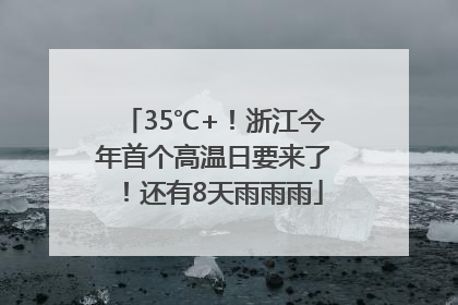 35℃+！浙江今年首个高温日要来了！还有8天雨雨雨