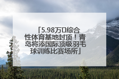 5.98万㎡综合性体育基地封顶！青岛将添国际顶级羽毛球训练比赛场所